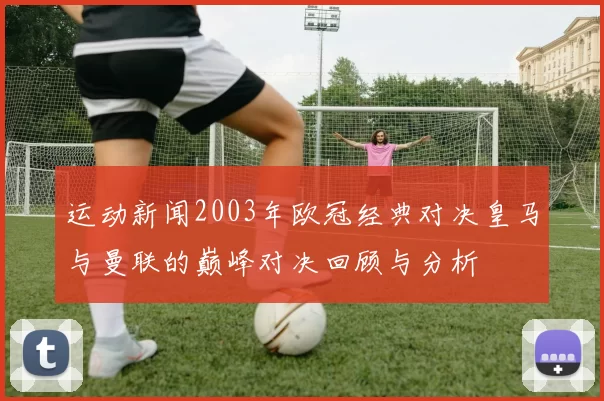 运动新闻2003年欧冠经典对决皇马与曼联的巅峰对决回顾与分析
