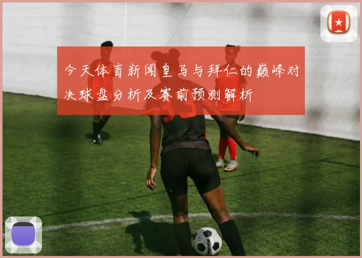 今天体育新闻皇马与拜仁的巅峰对决球盘分析及赛前预测解析