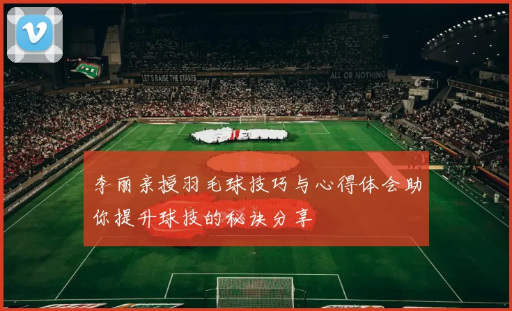 李丽亲授羽毛球技巧与心得体会助你提升球技的秘诀分享