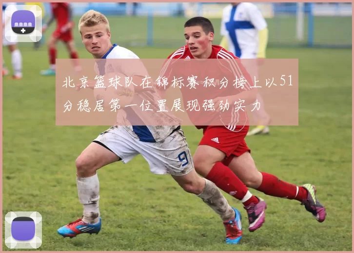 北京篮球队在锦标赛积分榜上以51分稳居第一位置展现强劲实力