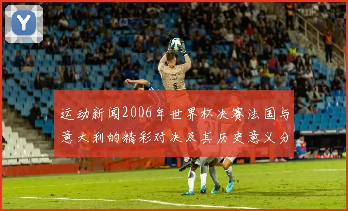 运动新闻2006年世界杯决赛法国与意大利的精彩对决及其历史意义分析